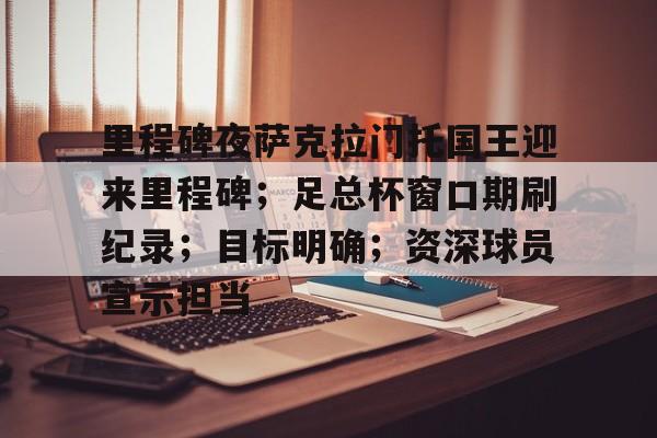 九游官方入口-关于里程碑夜萨克拉门托国王迎来里程碑；足总杯窗口期刷纪录；目标明确；资深球员宣示担当的信息